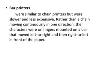 • Bar printers
      were similar to chain printers but were
  slower and less expensive. Rather than a chain
  moving continuously in one direction, the
  characters were on fingers mounted on a bar
  that moved left-to-right and then right-to-left
  in front of the paper.
 