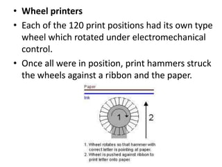 • Wheel printers
• Each of the 120 print positions had its own type
  wheel which rotated under electromechanical
  control.
• Once all were in position, print hammers struck
  the wheels against a ribbon and the paper.
 