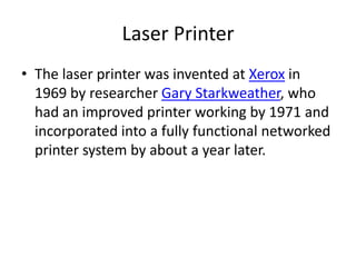 Laser Printer
• The laser printer was invented at Xerox in
  1969 by researcher Gary Starkweather, who
  had an improved printer working by 1971 and
  incorporated into a fully functional networked
  printer system by about a year later.
 