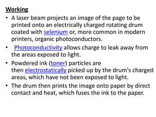 Working
• A laser beam projects an image of the page to be
  printed onto an electrically charged rotating drum
  coated with selenium or, more common in modern
  printers, organic photoconductors.
• Photoconductivity allows charge to leak away from
  the areas exposed to light.
• Powdered ink (toner) particles are
  then electrostatically picked up by the drum's charged
  areas, which have not been exposed to light.
• The drum then prints the image onto paper by direct
  contact and heat, which fuses the ink to the paper.
 