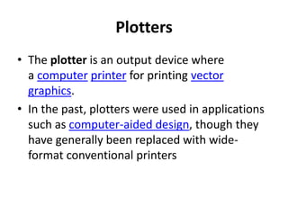 Plotters
• The plotter is an output device where
  a computer printer for printing vector
  graphics.
• In the past, plotters were used in applications
  such as computer-aided design, though they
  have generally been replaced with wide-
  format conventional printers
 