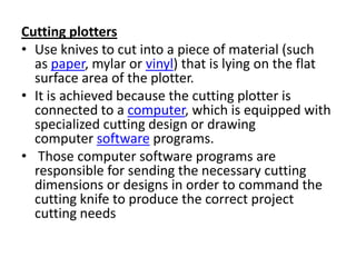 Cutting plotters
• Use knives to cut into a piece of material (such
  as paper, mylar or vinyl) that is lying on the flat
  surface area of the plotter.
• It is achieved because the cutting plotter is
  connected to a computer, which is equipped with
  specialized cutting design or drawing
  computer software programs.
• Those computer software programs are
  responsible for sending the necessary cutting
  dimensions or designs in order to command the
  cutting knife to produce the correct project
  cutting needs
 