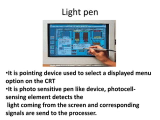 Light pen




•It is pointing device used to select a displayed menu
option on the CRT
•It is photo sensitive pen like device, photocell-
sensing element detects the
 light coming from the screen and corresponding
signals are send to the processer.
 