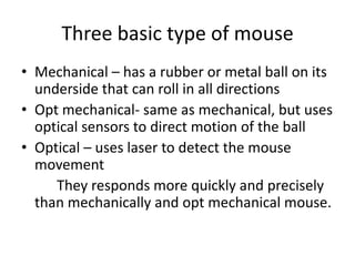 Three basic type of mouse
• Mechanical – has a rubber or metal ball on its
  underside that can roll in all directions
• Opt mechanical- same as mechanical, but uses
  optical sensors to direct motion of the ball
• Optical – uses laser to detect the mouse
  movement
     They responds more quickly and precisely
  than mechanically and opt mechanical mouse.
 