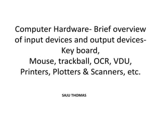 Computer Hardware- Brief overview
of input devices and output devices-
             Key board,
     Mouse, trackball, OCR, VDU,
 Printers, Plotters & Scanners, etc.

            SAJU THOMAS
 