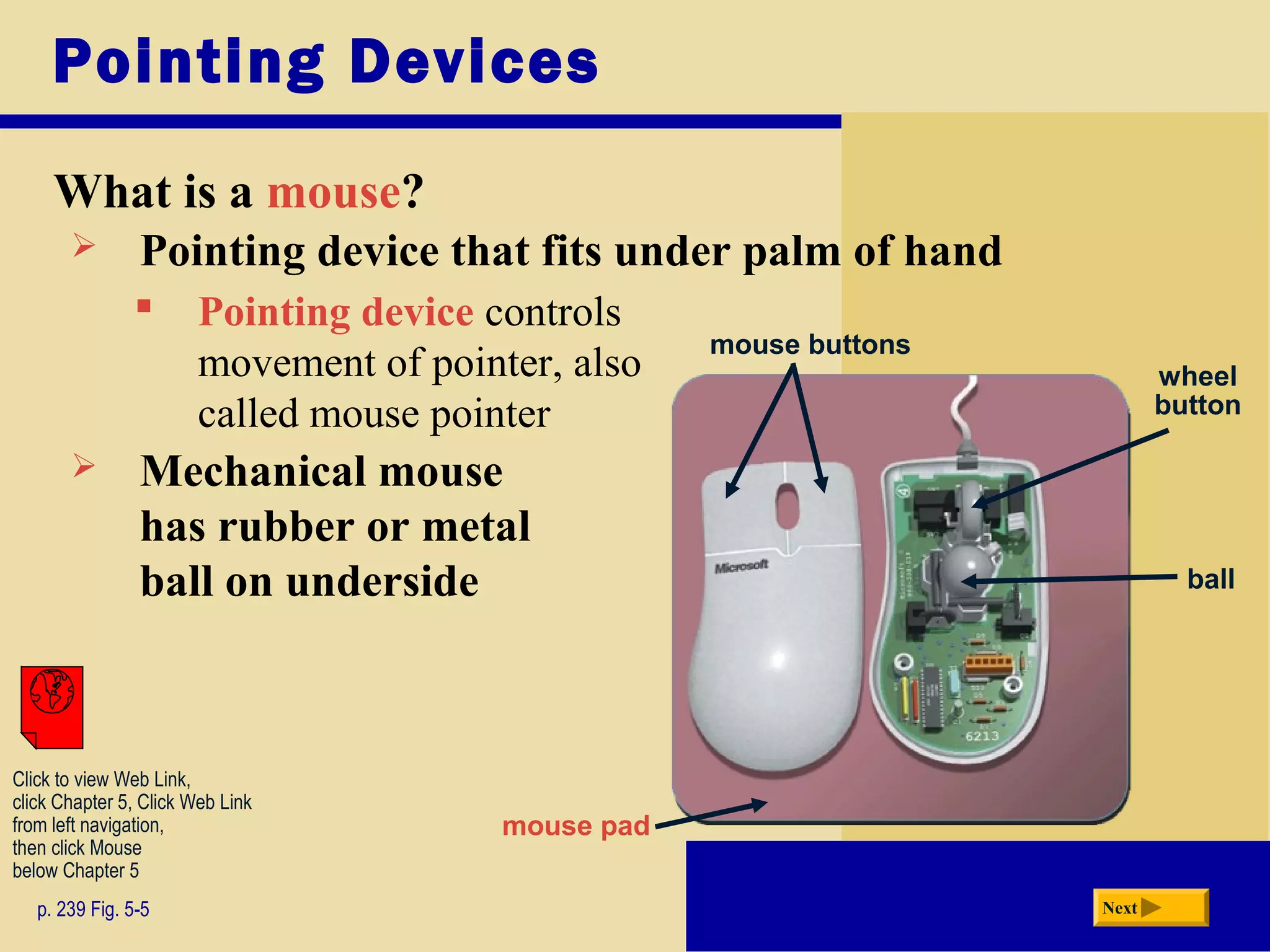 Pointing Devices
What is a mouse?
p. 239 Fig. 5-5 Next
 Pointing device that fits under palm of hand
 Pointing device controls
movement of pointer, also
called mouse pointer
 Mechanical mouse
has rubber or metal
ball on underside
mouse buttons
wheel
button
mouse pad
ball
Click to view Web Link,
click Chapter 5, Click Web Link
from left navigation,
then click Mouse
below Chapter 5
 