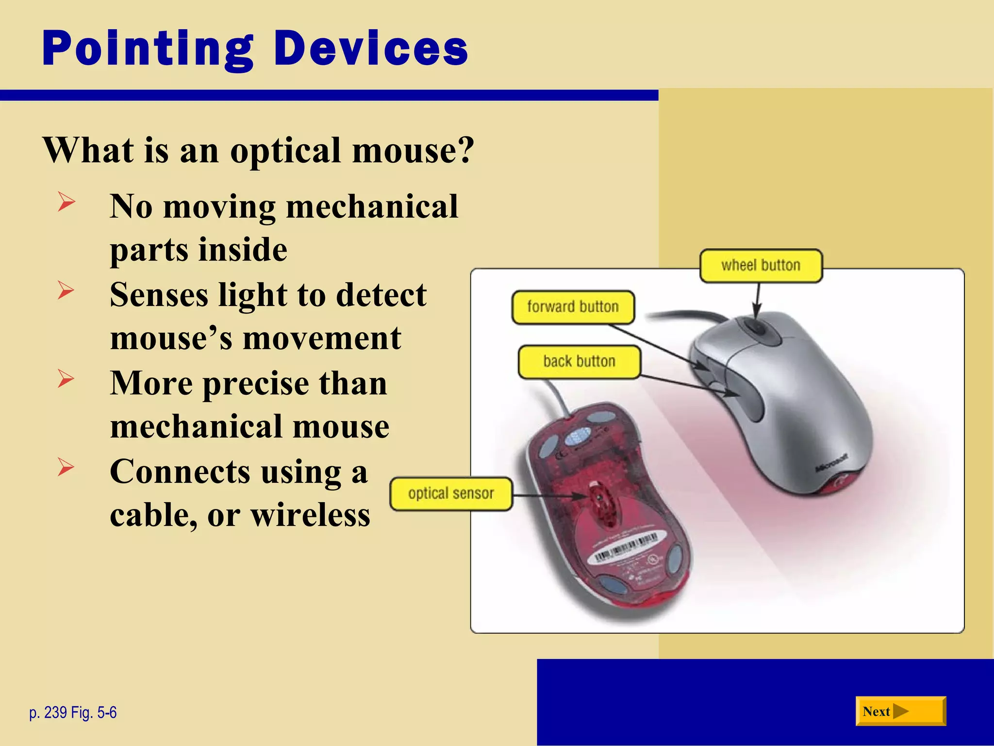 Pointing Devices
What is an optical mouse?
p. 239 Fig. 5-6 Next
 No moving mechanical
parts inside
 Senses light to detect
mouse’s movement
 More precise than
mechanical mouse
 Connects using a
cable, or wireless
 