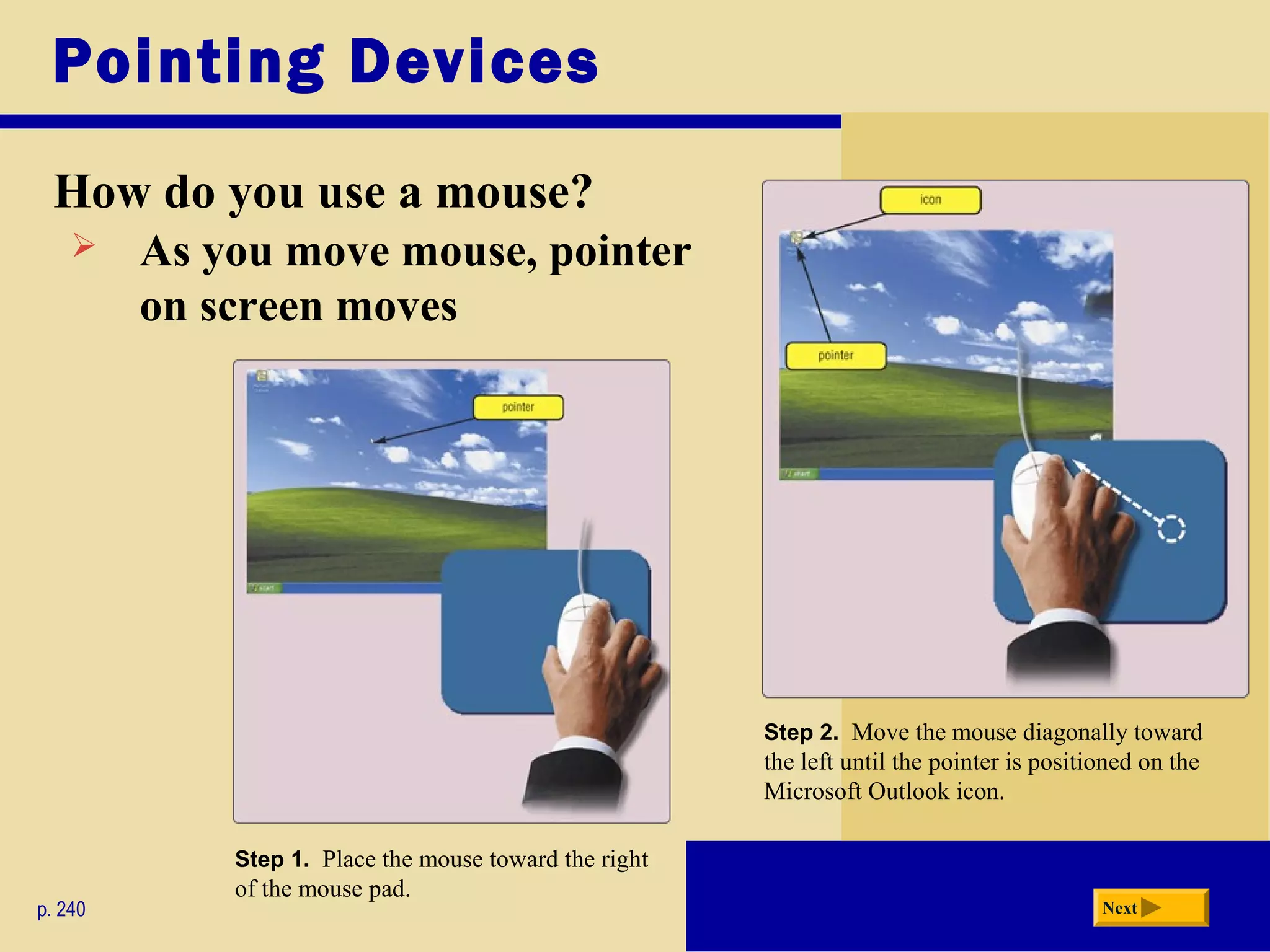 Pointing Devices
How do you use a mouse?
p. 240 Next
Step 1. Place the mouse toward the right
of the mouse pad.
Step 2. Move the mouse diagonally toward
the left until the pointer is positioned on the
Microsoft Outlook icon.
 As you move mouse, pointer
on screen moves
 