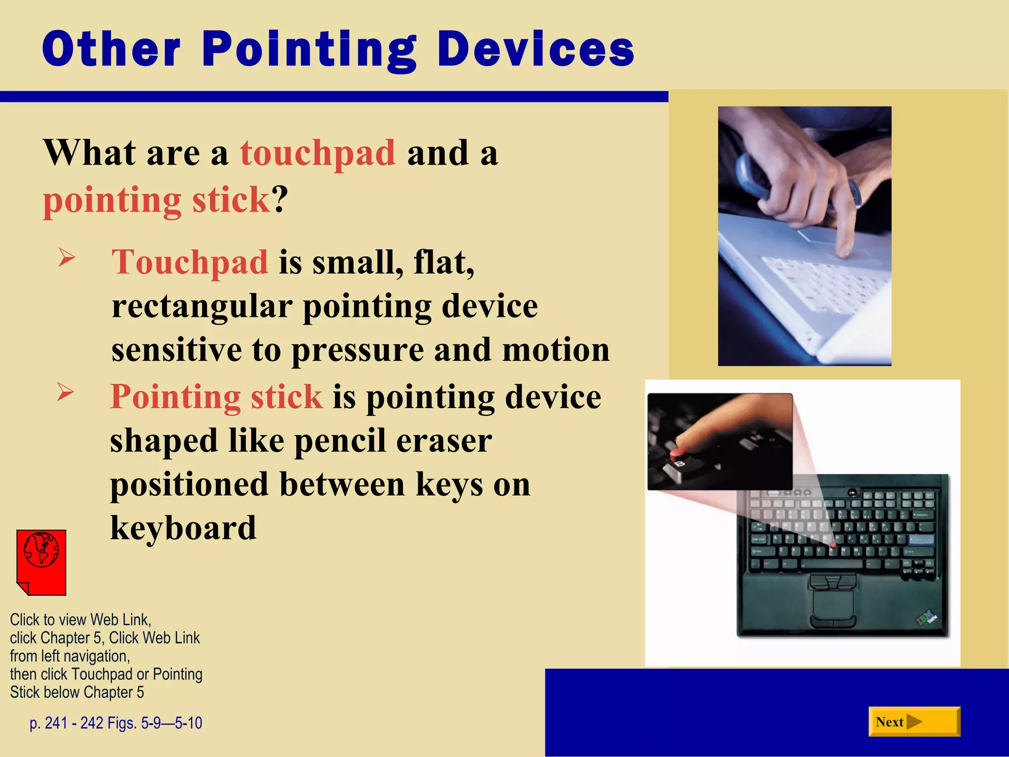 Other Pointing Devices
What are a touchpad and a
pointing stick?
p. 241 - 242 Figs. 5-9—5-10 Next
 Touchpad is small, flat,
rectangular pointing device
sensitive to pressure and motion
 Pointing stick is pointing device
shaped like pencil eraser
positioned between keys on
keyboard
Click to view Web Link,
click Chapter 5, Click Web Link
from left navigation,
then click Touchpad or Pointing
Stick below Chapter 5
 