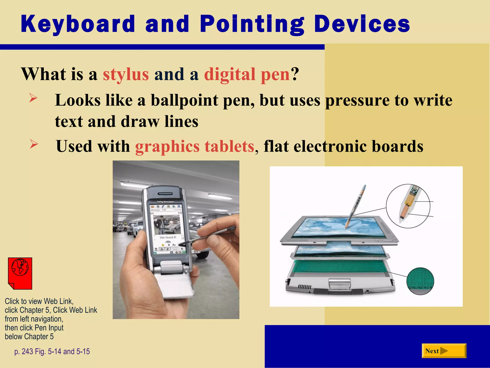 Keyboard and Pointing Devices
What is a stylus and a digital pen?
p. 243 Fig. 5-14 and 5-15 Next
 Looks like a ballpoint pen, but uses pressure to write
text and draw lines
 Used with graphics tablets, flat electronic boards
Click to view Web Link,
click Chapter 5, Click Web Link
from left navigation,
then click Pen Input
below Chapter 5
 