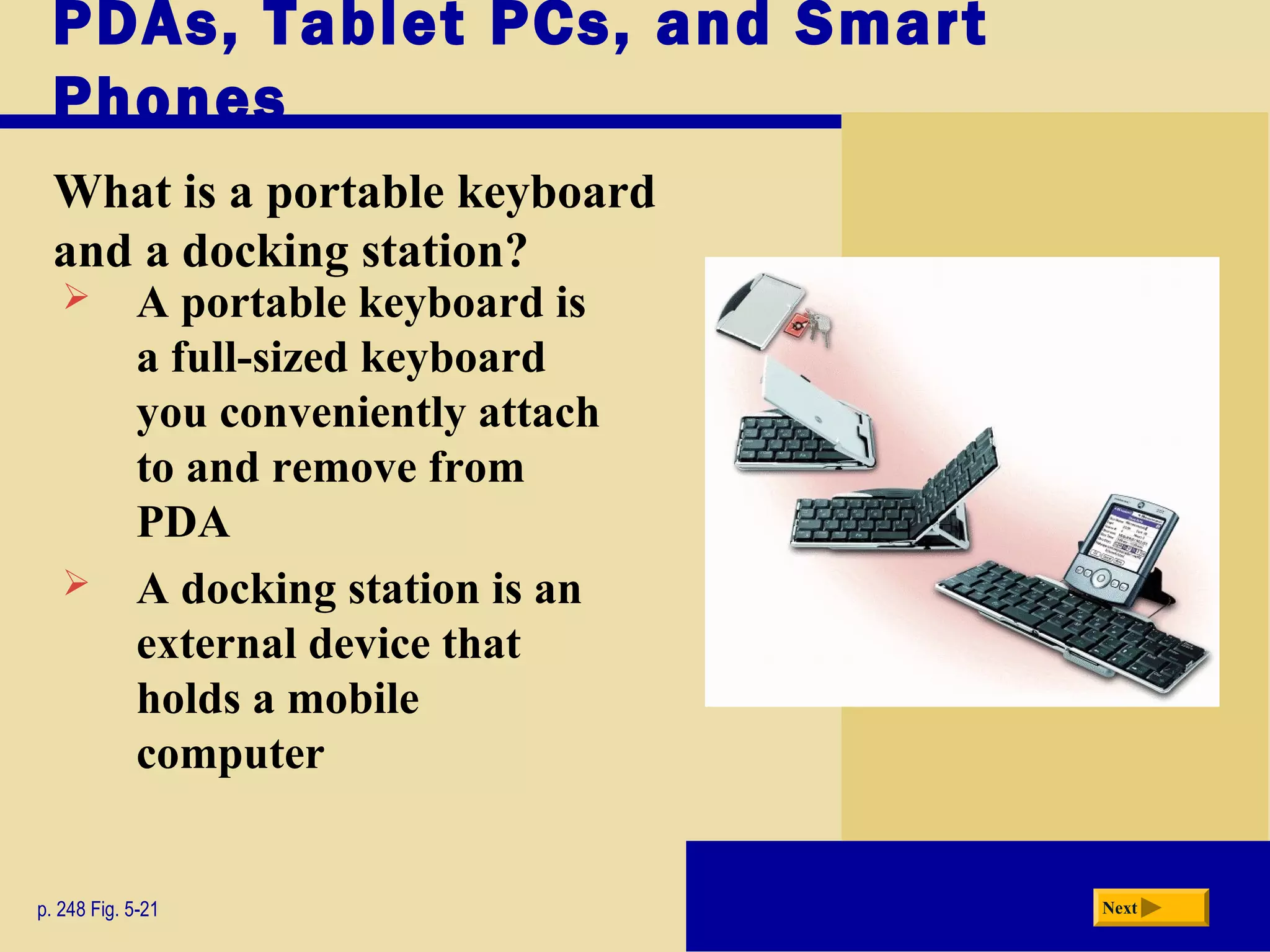 PDAs, Tablet PCs, and Smart
Phones
What is a portable keyboard
and a docking station?
p. 248 Fig. 5-21 Next
 A portable keyboard is
a full-sized keyboard
you conveniently attach
to and remove from
PDA
 A docking station is an
external device that
holds a mobile
computer
 