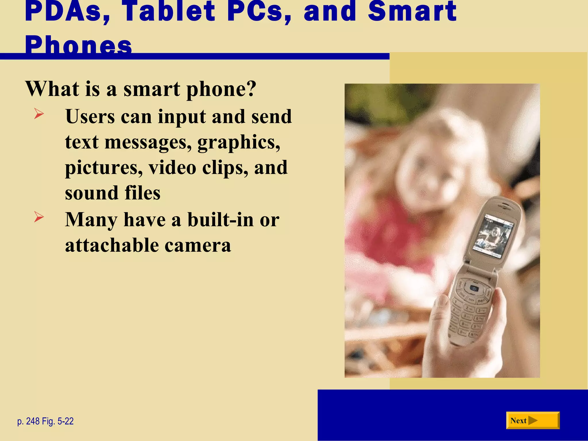 PDAs, Tablet PCs, and Smart
Phones
What is a smart phone?
p. 248 Fig. 5-22 Next
 Users can input and send
text messages, graphics,
pictures, video clips, and
sound files
 Many have a built-in or
attachable camera
 