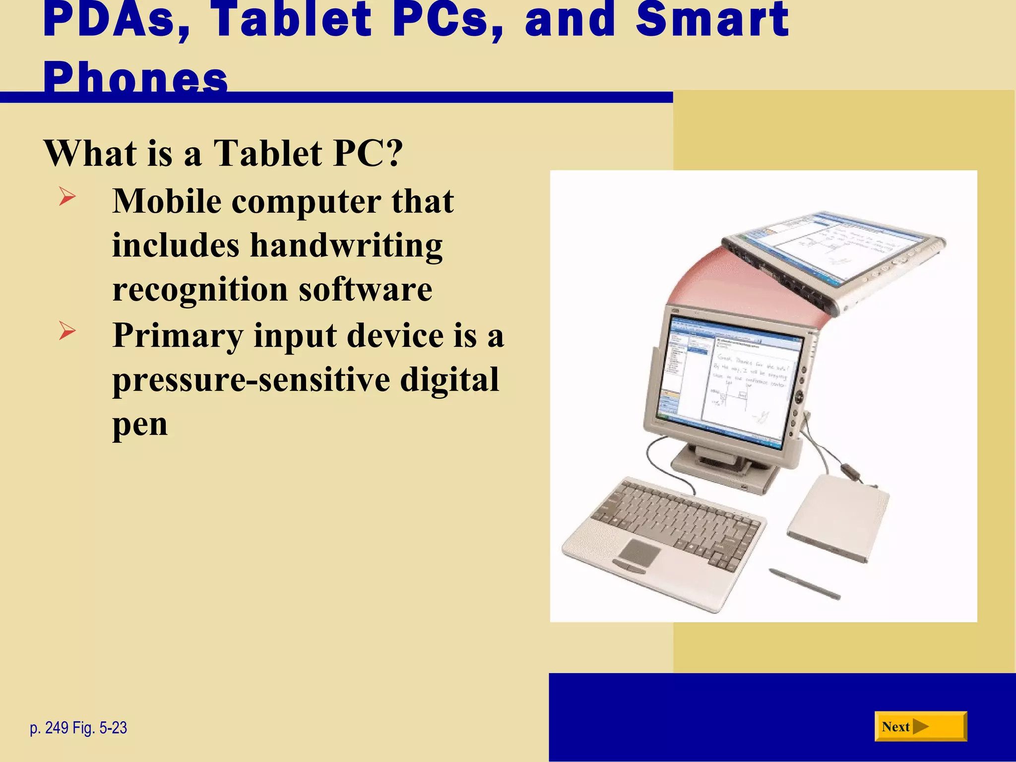 PDAs, Tablet PCs, and Smart
Phones
What is a Tablet PC?
p. 249 Fig. 5-23 Next
 Mobile computer that
includes handwriting
recognition software
 Primary input device is a
pressure-sensitive digital
pen
 