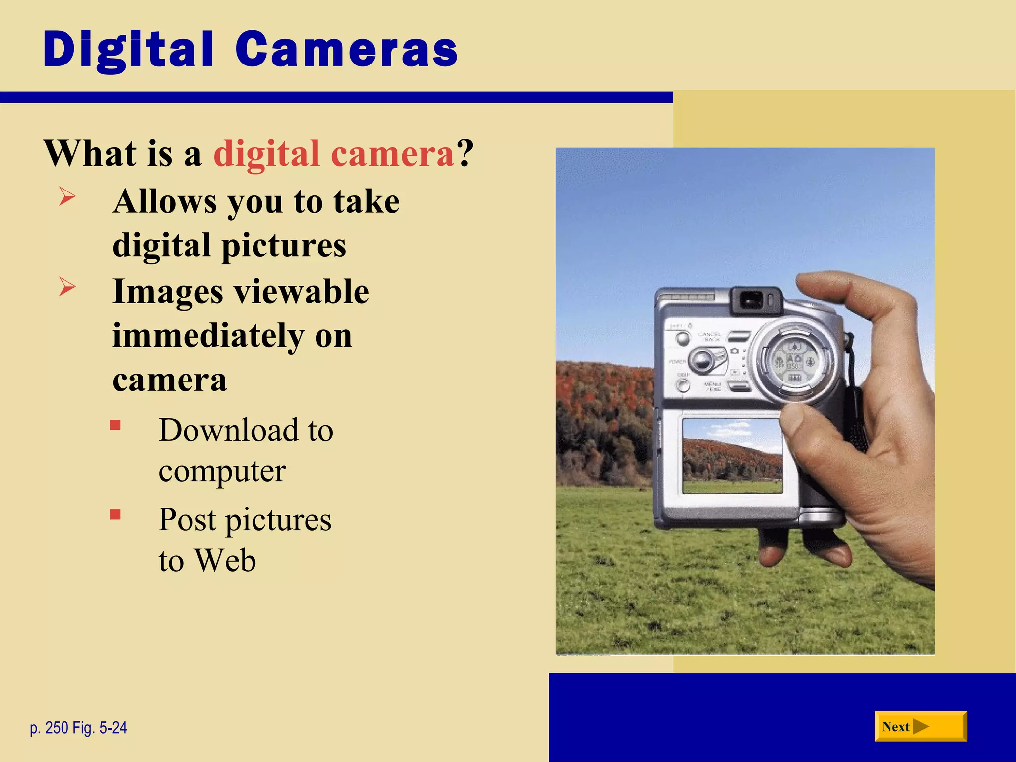 Digital Cameras
What is a digital camera?
p. 250 Fig. 5-24 Next
 Allows you to take
digital pictures
 Images viewable
immediately on
camera
 Download to
computer
 Post pictures
to Web
 