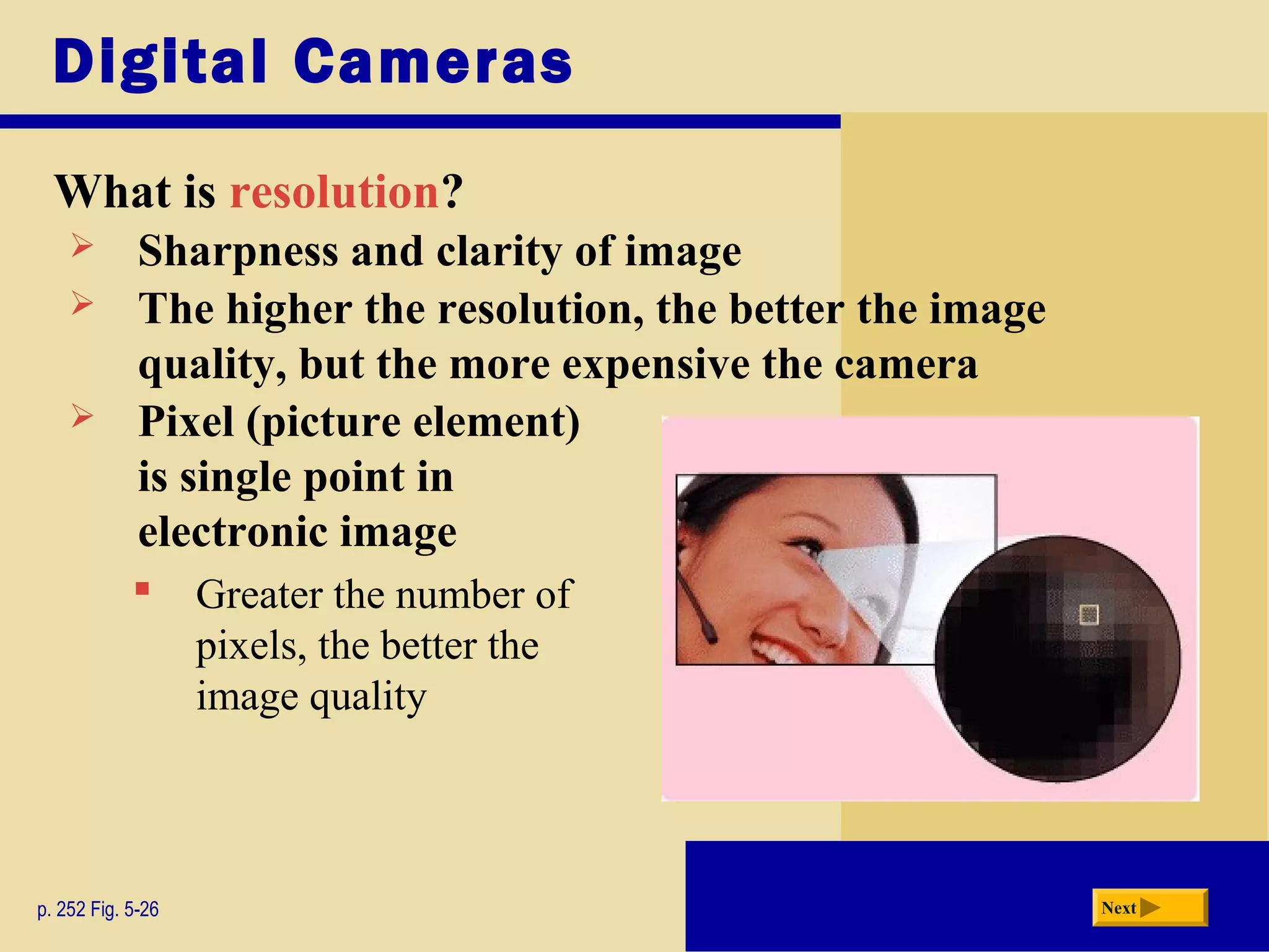 Digital Cameras
What is resolution?
p. 252 Fig. 5-26 Next
 Sharpness and clarity of image
 The higher the resolution, the better the image
quality, but the more expensive the camera
 Pixel (picture element)
is single point in
electronic image
 Greater the number of
pixels, the better the
image quality
 
