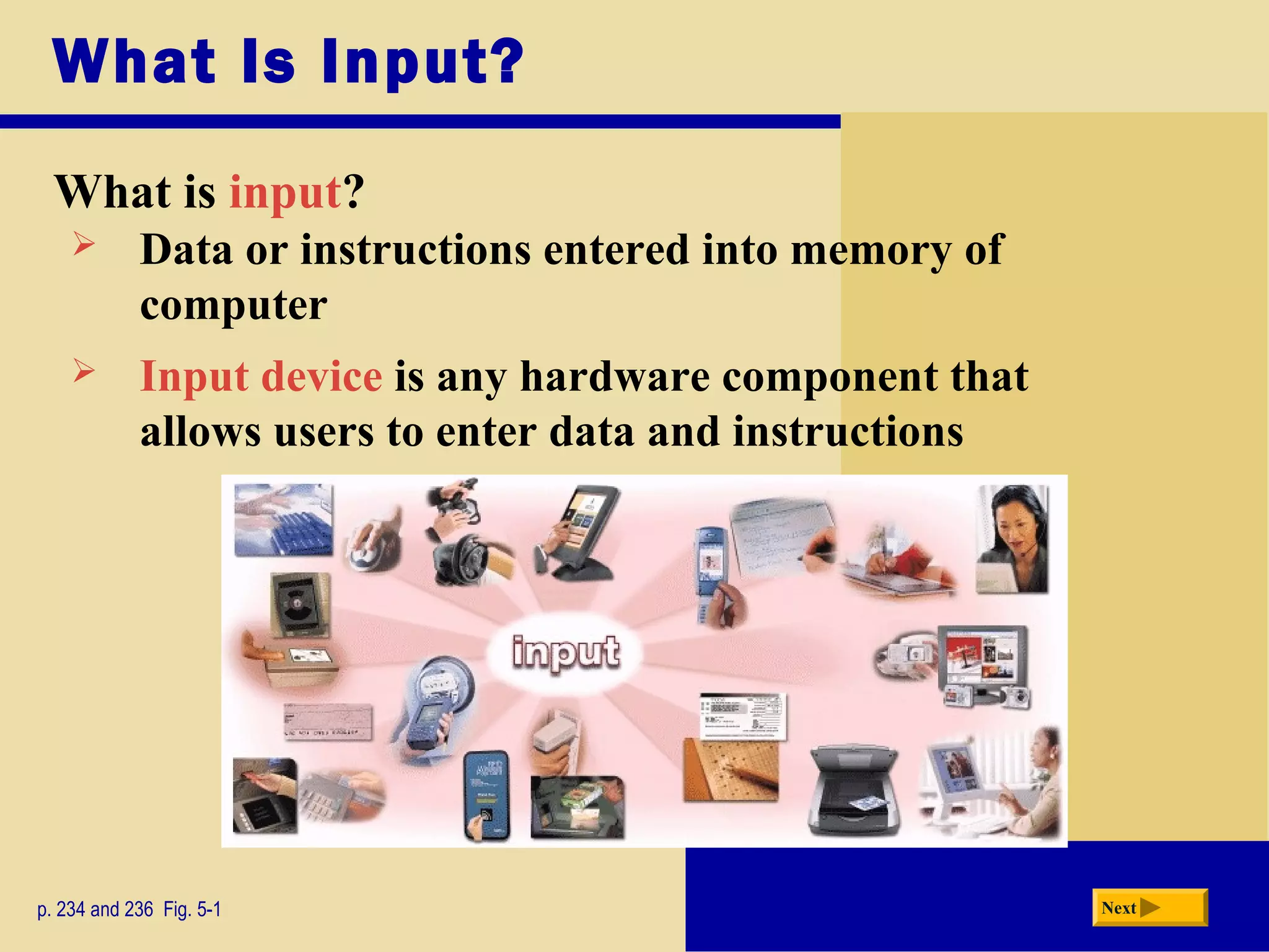 What Is Input?
What is input?
p. 234 and 236 Fig. 5-1 Next
 Input device is any hardware component that
allows users to enter data and instructions
 Data or instructions entered into memory of
computer
 