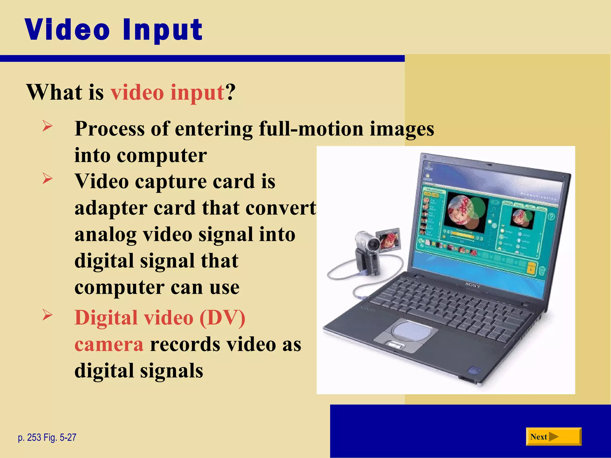 Video Input
What is video input?
p. 253 Fig. 5-27 Next
 Process of entering full-motion images
into computer
 Video capture card is
adapter card that converts
analog video signal into
digital signal that
computer can use
 Digital video (DV)
camera records video as
digital signals
 