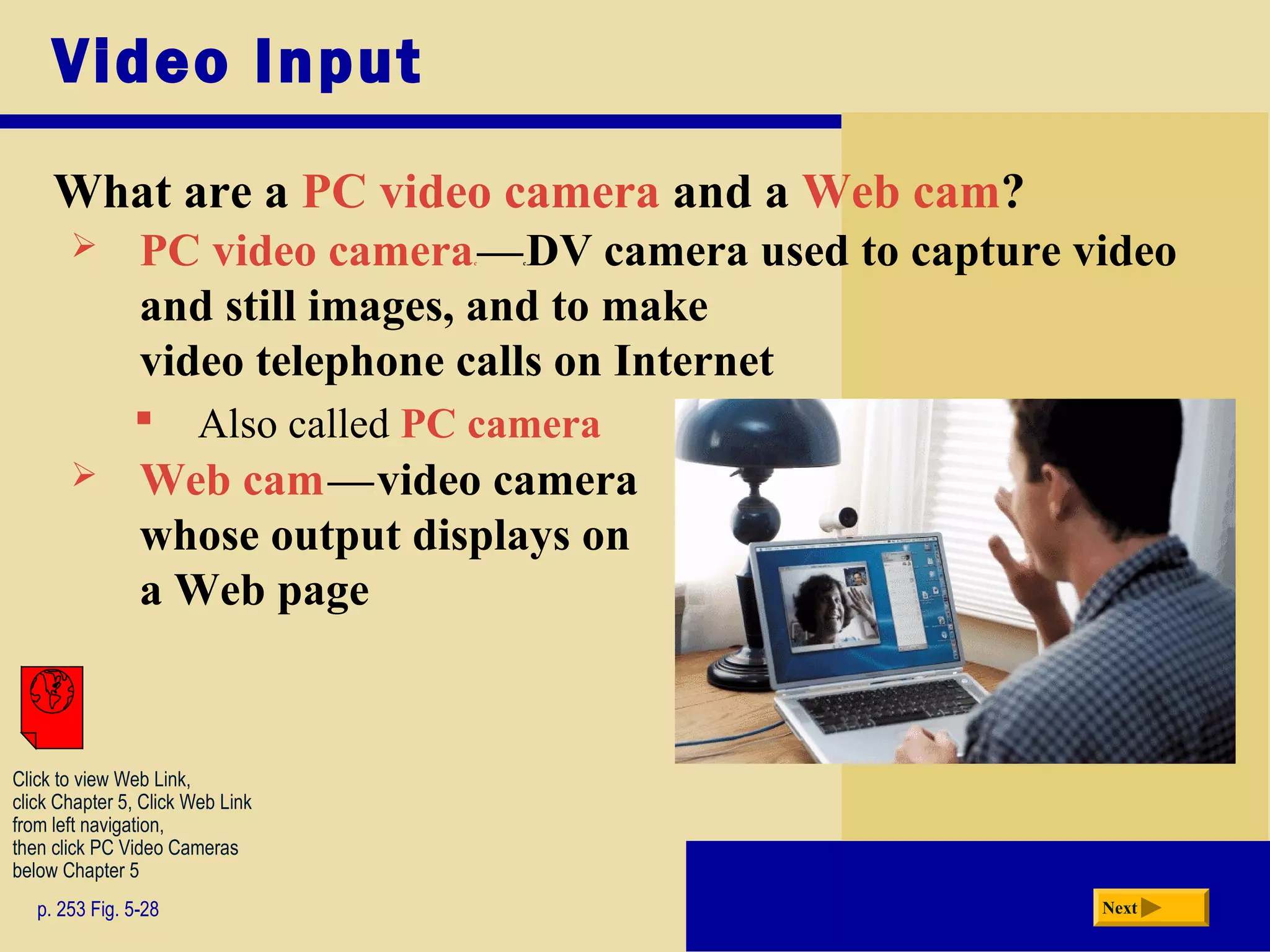 Video Input
What are a PC video camera and a Web cam?
p. 253 Fig. 5-28 Next
 PC video camerac—cDV camera used to capture video
and still images, and to make
video telephone calls on Internet
 Also called PC camera
 Web camc—cvideo camera
whose output displays on
a Web page
Click to view Web Link,
click Chapter 5, Click Web Link
from left navigation,
then click PC Video Cameras
below Chapter 5
 
