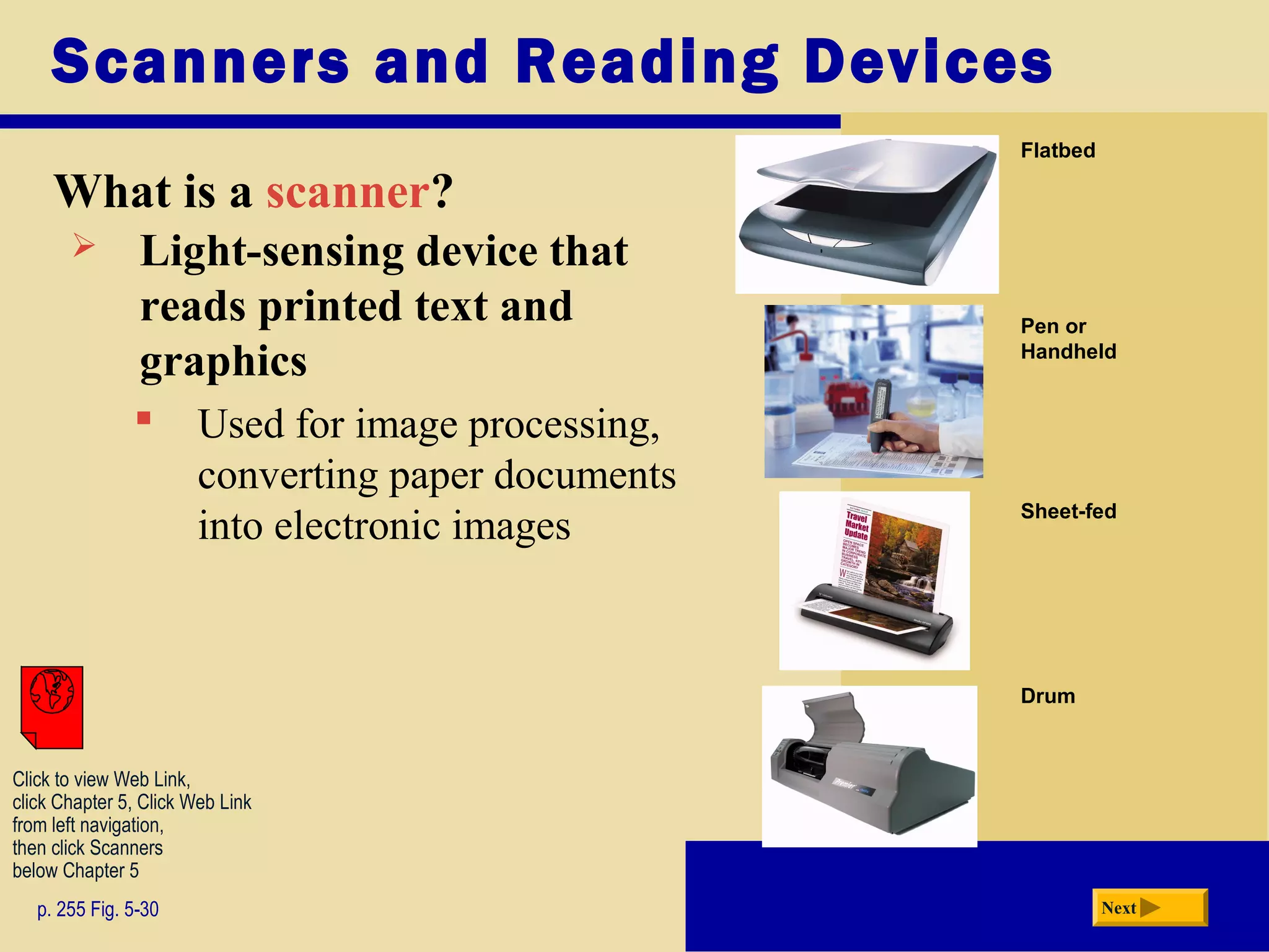 Scanners and Reading Devices
What is a scanner?
p. 255 Fig. 5-30 Next
 Light-sensing device that
reads printed text and
graphics
 Used for image processing,
converting paper documents
into electronic images
Click to view Web Link,
click Chapter 5, Click Web Link
from left navigation,
then click Scanners
below Chapter 5
Drum
Flatbed
Pen or
Handheld
Sheet-fed
 