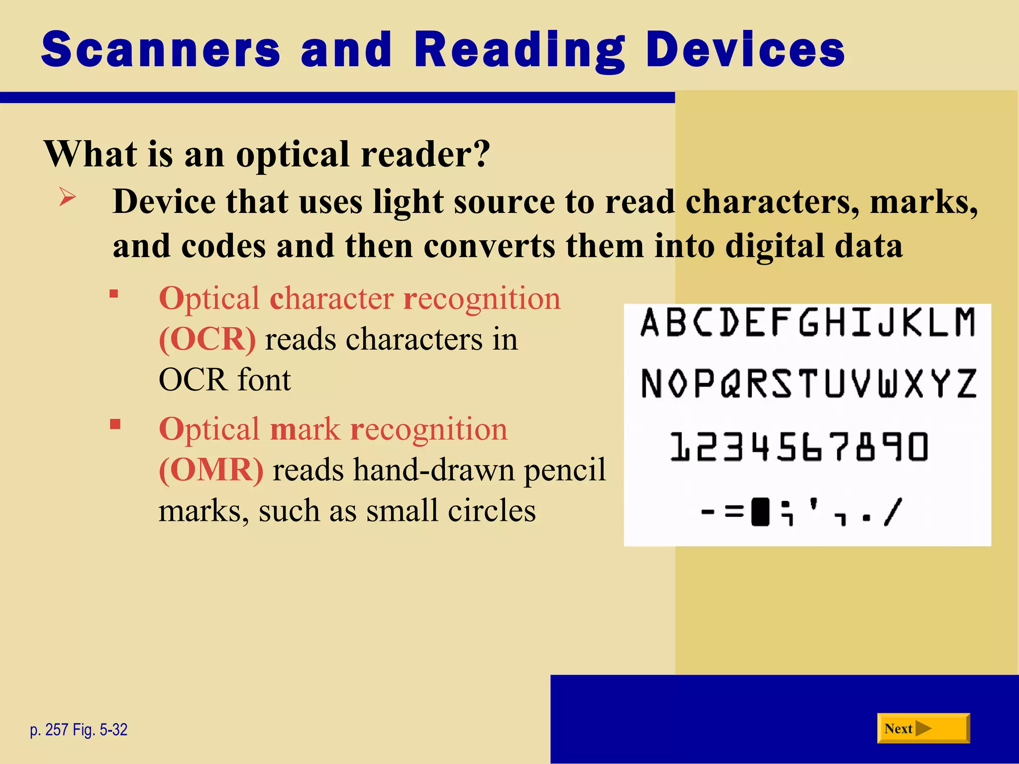Scanners and Reading Devices
What is an optical reader?
p. 257 Fig. 5-32 Next
 Optical character recognition
(OCR) reads characters in
OCR font
 Optical mark recognition
(OMR) reads hand-drawn pencil
marks, such as small circles
 Device that uses light source to read characters, marks,
and codes and then converts them into digital data
 