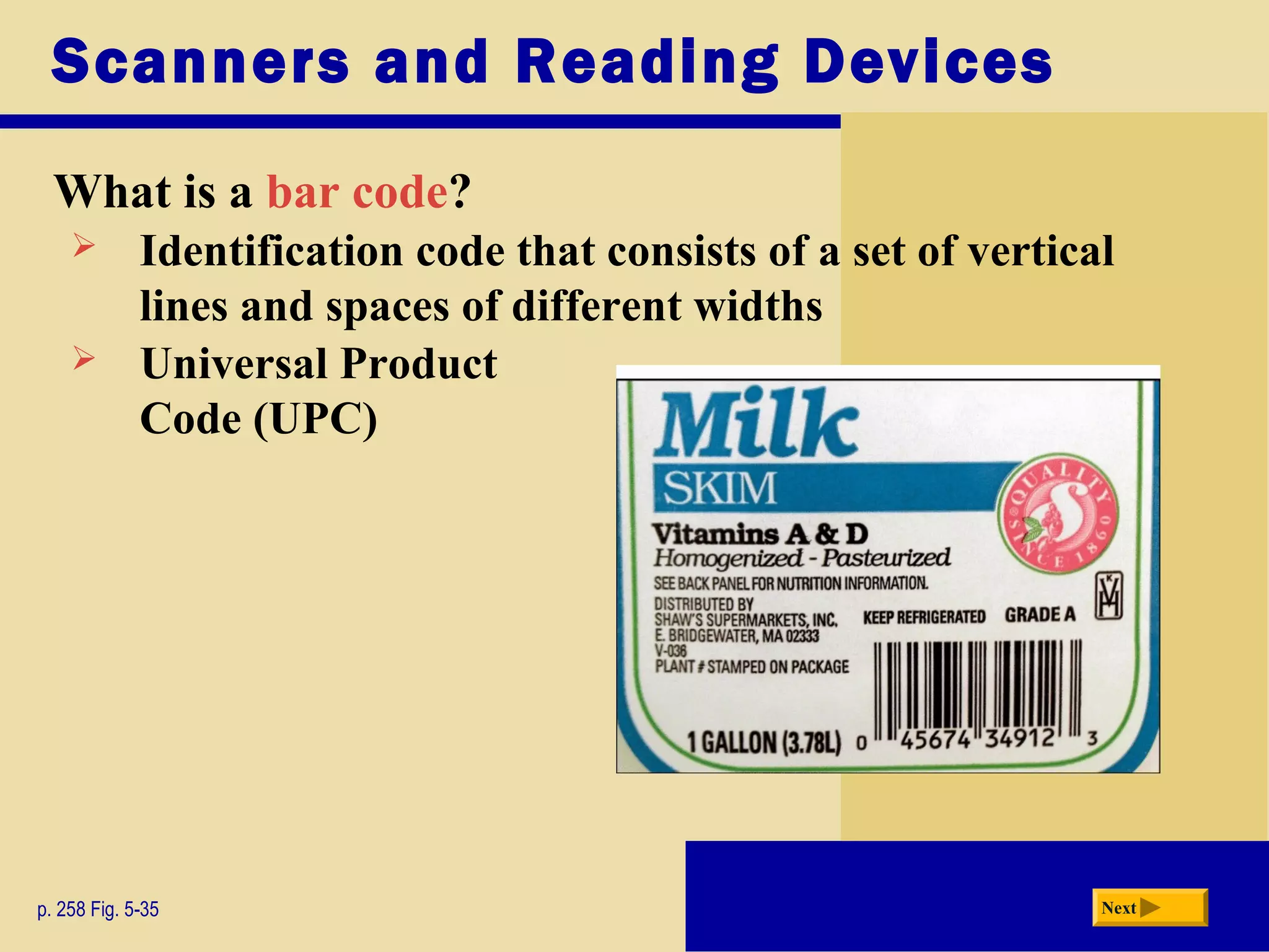 Scanners and Reading Devices
What is a bar code?
p. 258 Fig. 5-35 Next
 Identification code that consists of a set of vertical
lines and spaces of different widths
 Universal Product
Code (UPC)
 