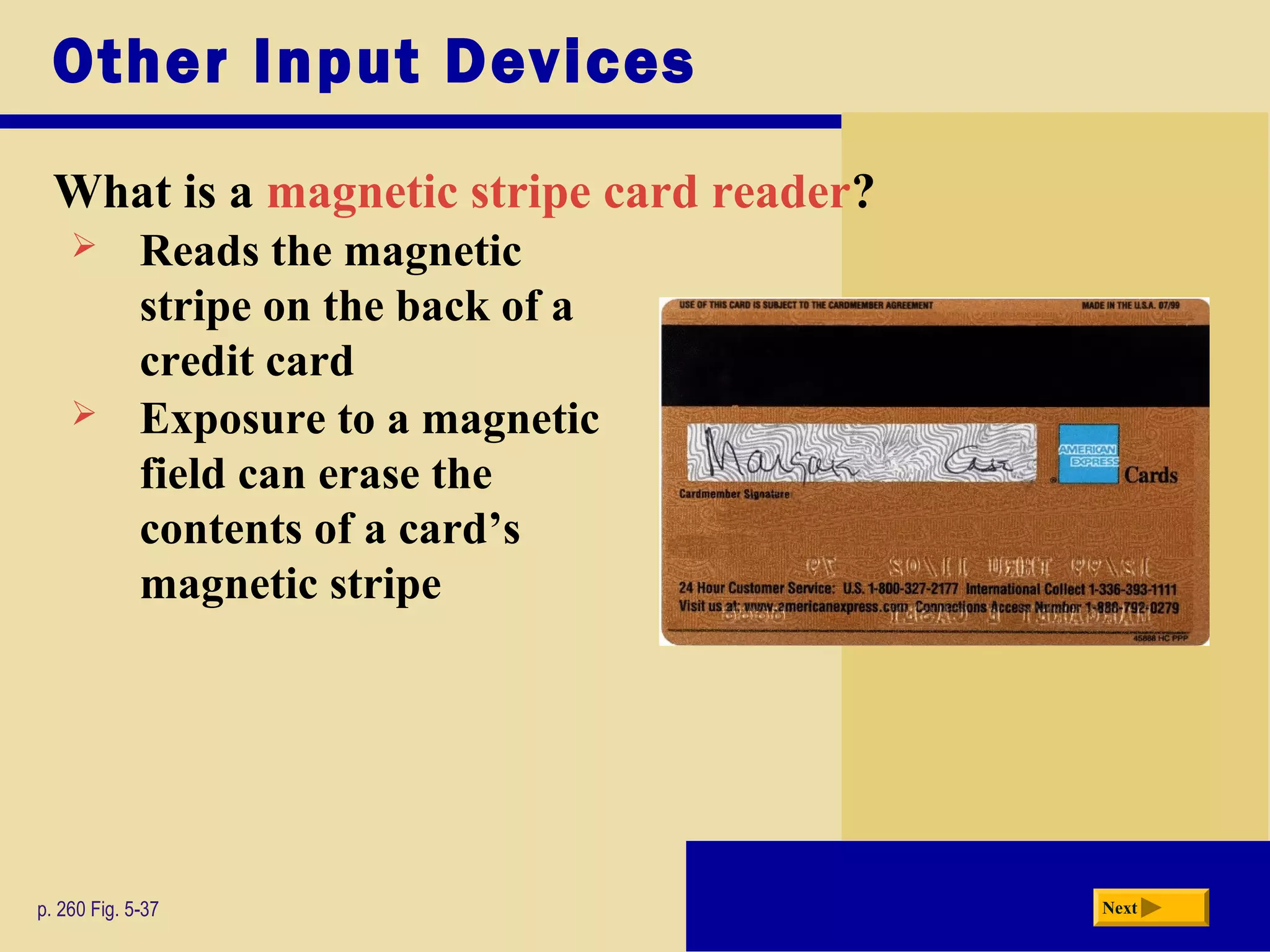 Other Input Devices
What is a magnetic stripe card reader?
p. 260 Fig. 5-37 Next
 Reads the magnetic
stripe on the back of a
credit card
 Exposure to a magnetic
field can erase the
contents of a card’s
magnetic stripe
 