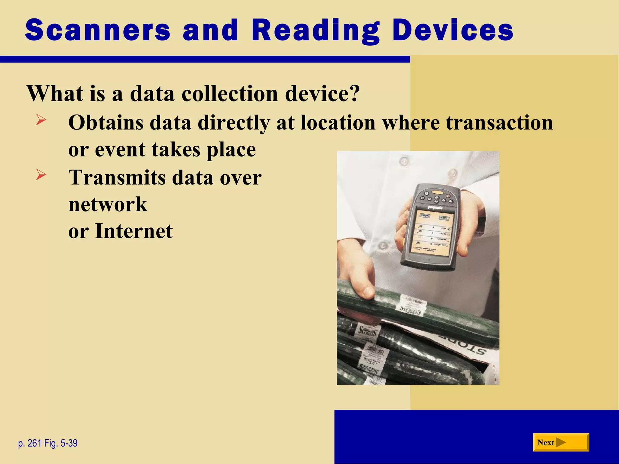 Scanners and Reading Devices
What is a data collection device?
p. 261 Fig. 5-39 Next
 Obtains data directly at location where transaction
or event takes place
 Transmits data over
network
or Internet
 