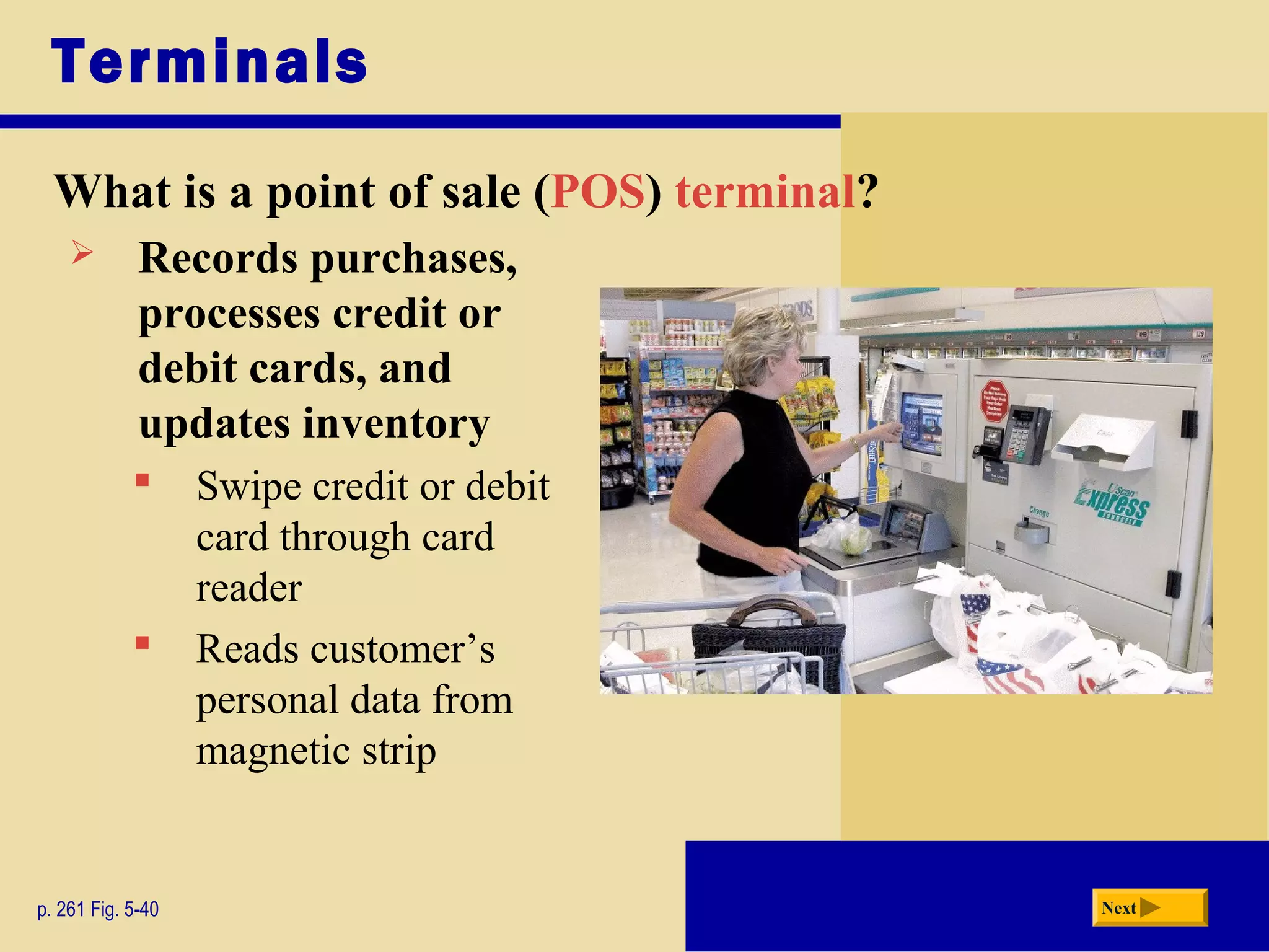 Terminals
What is a point of sale (POS) terminal?
p. 261 Fig. 5-40 Next
 Records purchases,
processes credit or
debit cards, and
updates inventory
 Swipe credit or debit
card through card
reader
 Reads customer’s
personal data from
magnetic strip
 
