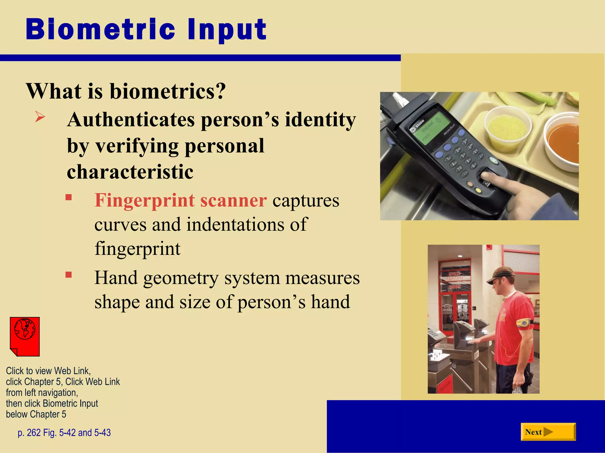 Biometric Input
What is biometrics?
p. 262 Fig. 5-42 and 5-43 Next
 Authenticates person’s identity
by verifying personal
characteristic
 Fingerprint scanner captures
curves and indentations of
fingerprint
 Hand geometry system measures
shape and size of person’s hand
Click to view Web Link,
click Chapter 5, Click Web Link
from left navigation,
then click Biometric Input
below Chapter 5
 