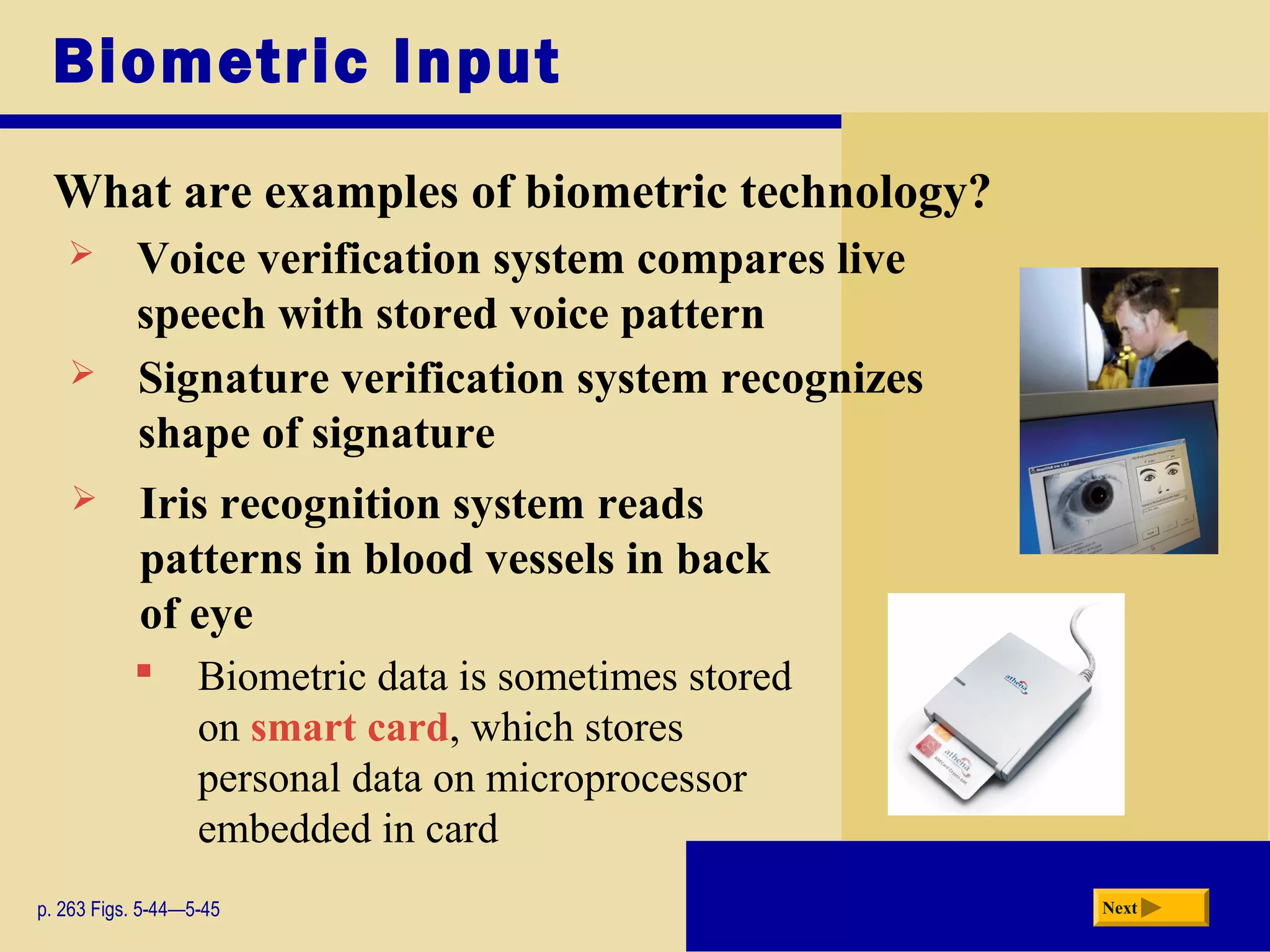 Biometric Input
What are examples of biometric technology?
p. 263 Figs. 5-44—5-45 Next
 Voice verification system compares live
speech with stored voice pattern
 Signature verification system recognizes
shape of signature
 Iris recognition system reads
patterns in blood vessels in back
of eye
 Biometric data is sometimes stored
on smart card, which stores
personal data on microprocessor
embedded in card
 