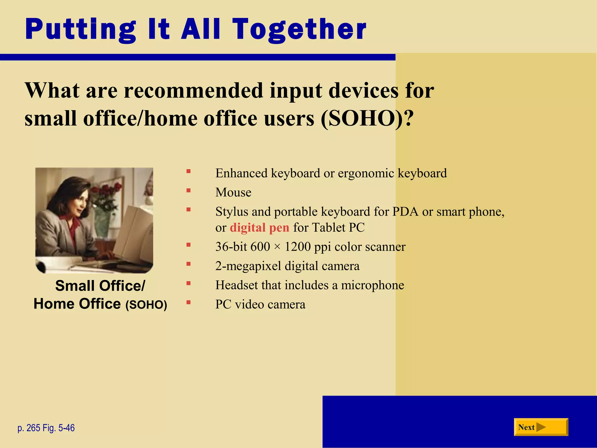 Enhanced keyboard or ergonomic keyboard
 Mouse
 Stylus and portable keyboard for PDA or smart phone,
or digital pen for Tablet PC
 36-bit 600 × 1200 ppi color scanner
 2-megapixel digital camera
 Headset that includes a microphone
 PC video camera
Putting It All Together
p. 265 Fig. 5-46 Next
Small Office/
Home Office (SOHO)
What are recommended input devices for
small office/home office users (SOHO)?
 