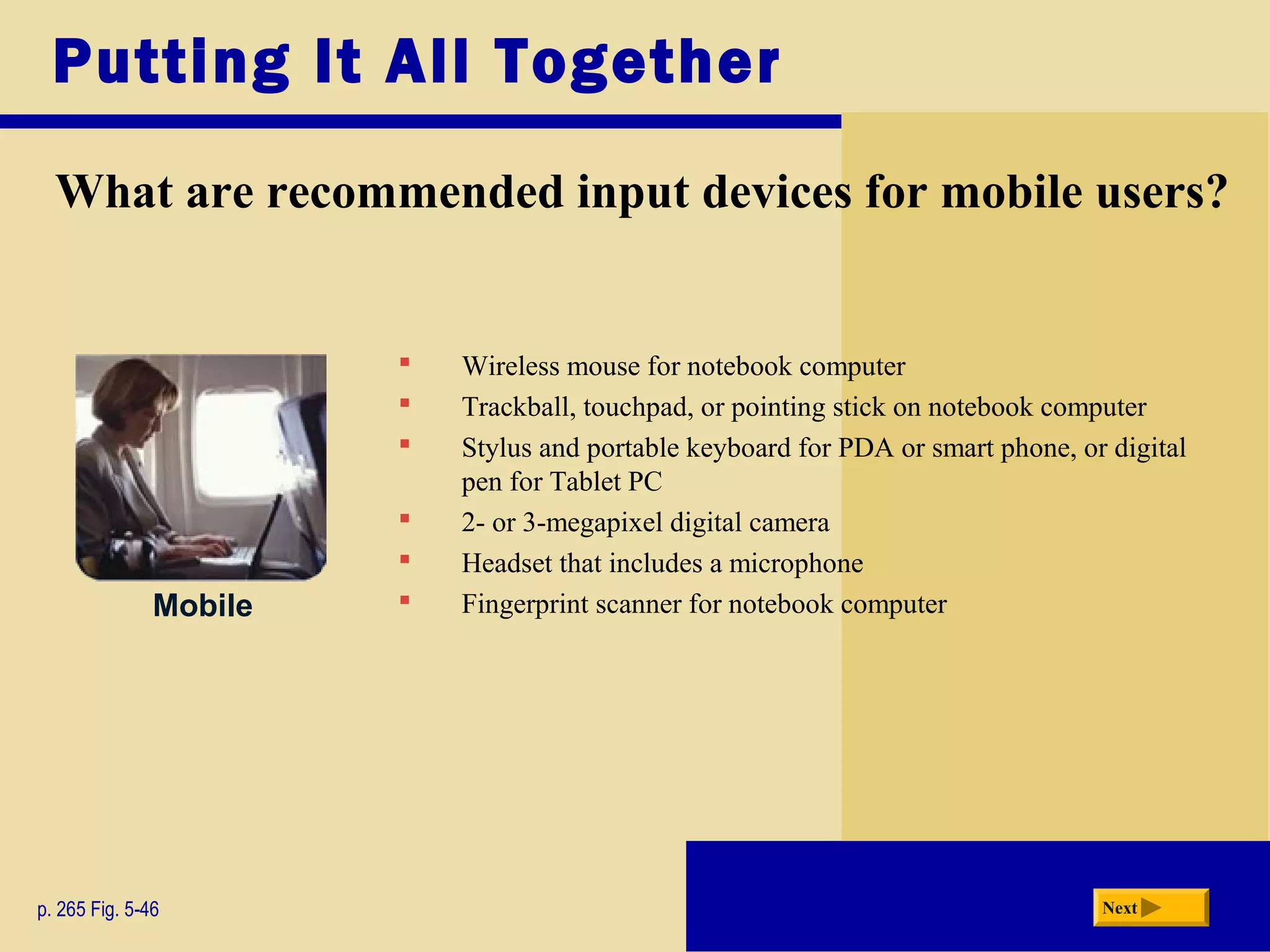  Wireless mouse for notebook computer
 Trackball, touchpad, or pointing stick on notebook computer
 Stylus and portable keyboard for PDA or smart phone, or digital
pen for Tablet PC
 2- or 3-megapixel digital camera
 Headset that includes a microphone
 Fingerprint scanner for notebook computer
Putting It All Together
What are recommended input devices for mobile users?
p. 265 Fig. 5-46 Next
Mobile
 