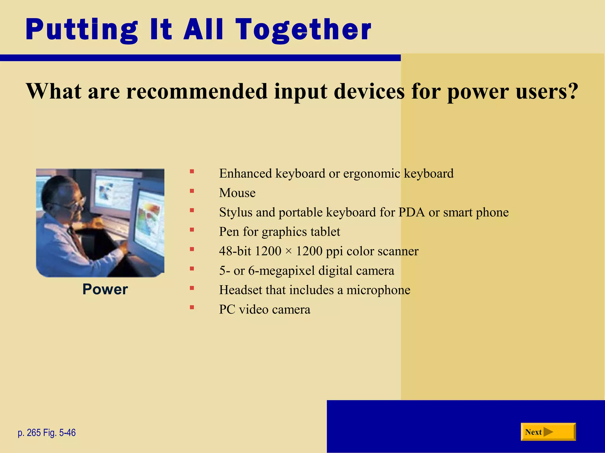  Enhanced keyboard or ergonomic keyboard
 Mouse
 Stylus and portable keyboard for PDA or smart phone
 Pen for graphics tablet
 48-bit 1200 × 1200 ppi color scanner
 5- or 6-megapixel digital camera
 Headset that includes a microphone
 PC video camera
Putting It All Together
What are recommended input devices for power users?
p. 265 Fig. 5-46 Next
Power
 