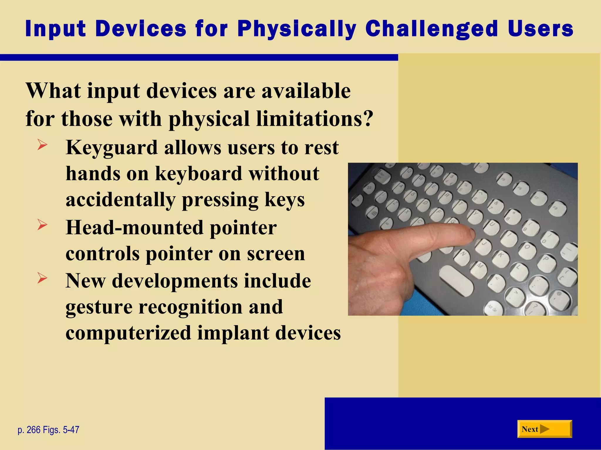 Input Devices for Physically Challenged Users
What input devices are available
for those with physical limitations?
p. 266 Figs. 5-47 Next
 Keyguard allows users to rest
hands on keyboard without
accidentally pressing keys
 Head-mounted pointer
controls pointer on screen
 New developments include
gesture recognition and
computerized implant devices
 