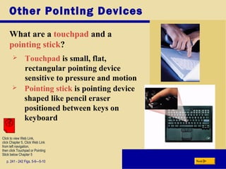 Other Pointing Devices
What are a touchpad and a
pointing stick?
p. 241 - 242 Figs. 5-9—5-10 Next
 Touchpad is small, flat,
rectangular pointing device
sensitive to pressure and motion
 Pointing stick is pointing device
shaped like pencil eraser
positioned between keys on
keyboard
Click to view Web Link,
click Chapter 5, Click Web Link
from left navigation,
then click Touchpad or Pointing
Stick below Chapter 5
 