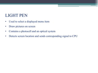 LIGHT PEN
• Used to select a displayed menu item
• Draw pictures on screen
• Contains a photocell and an optical system
• Detects screen location and sends corresponding signal to CPU
 