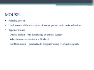 MOUSE
• Pointing device
• Used to control the movement of mouse pointer an to make selections
• Types of mouse
Optical mouse – ball is replaced by optical system
Wheel mouse – contains scroll wheel
Cordless mouse – connected to computer using IF or radio signals
 