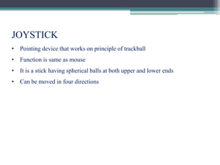 JOYSTICK
• Pointing device that works on principle of trackball
• Function is same as mouse
• It is a stick having spherical balls at both upper and lower ends
• Can be moved in four directions
 