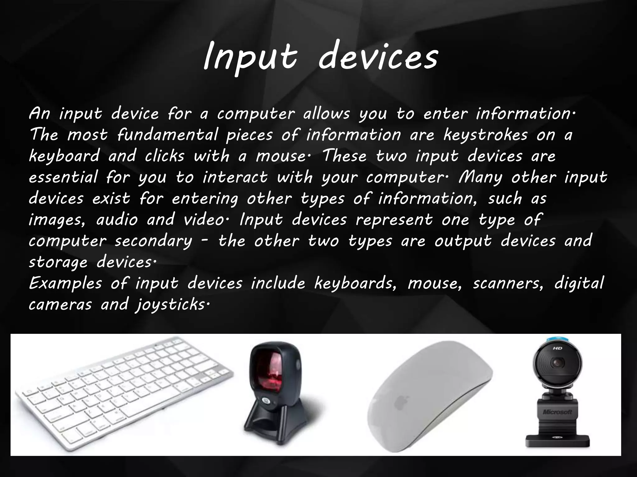 Input devices
An input device for a computer allows you to enter information.
The most fundamental pieces of information are keystrokes on a
keyboard and clicks with a mouse. These two input devices are
essential for you to interact with your computer. Many other input
devices exist for entering other types of information, such as
images, audio and video. Input devices represent one type of
computer secondary - the other two types are output devices and
storage devices.
Examples of input devices include keyboards, mouse, scanners, digital
cameras and joysticks.
 