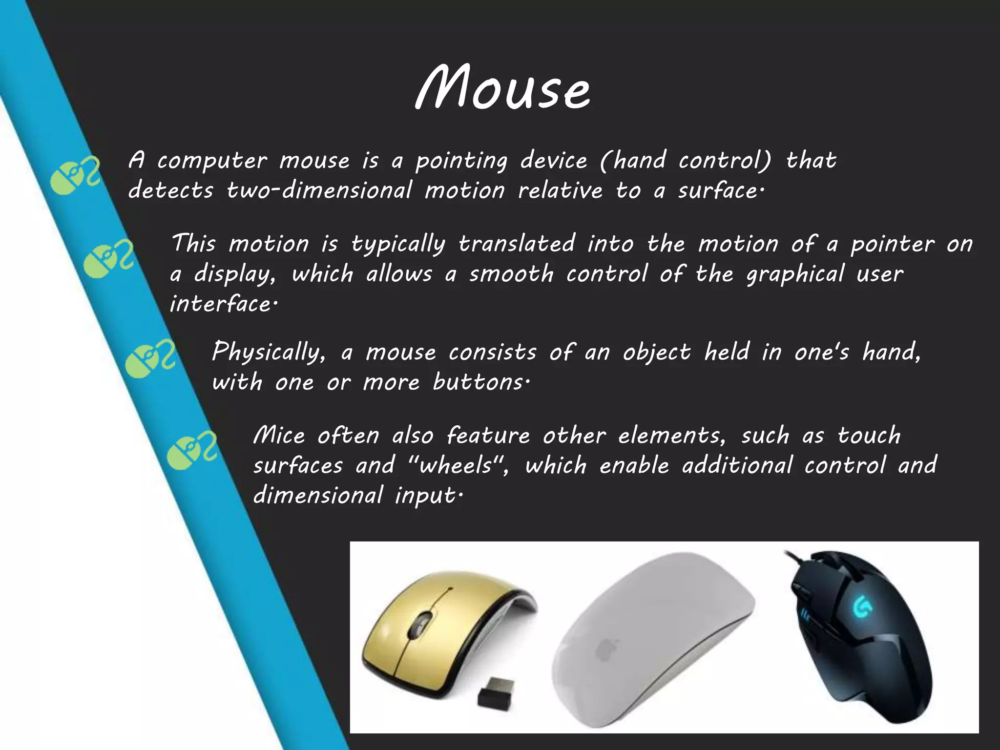 Mouse
A computer mouse is a pointing device (hand control) that
detects two-dimensional motion relative to a surface.
This motion is typically translated into the motion of a pointer on
a display, which allows a smooth control of the graphical user
interface.
Physically, a mouse consists of an object held in one's hand,
with one or more buttons.
Mice often also feature other elements, such as touch
surfaces and "wheels", which enable additional control and
dimensional input.
 