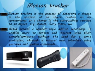Motion tracker
Motion tracking is the process of detecting a change
in the position of an object relative to its
surroundings or a change in the surroundings relative
to an object. E.g. Kinect, Sony move, wii.
Based around a webcam-style add-on secondary, it
enables users to control and interact with their
console/computer without the need for a game
controller, through a natural user interface using
gestures and spoken commands.
 