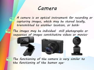 Camera
The images may be individual still photographs or
sequences of images constituting videos or movies.
The functioning of the camera is very similar to
the functioning of the human eye.
A camera is an optical instrument for recording or
capturing images, which may be stored locally,
transmitted to another location, or both.
 