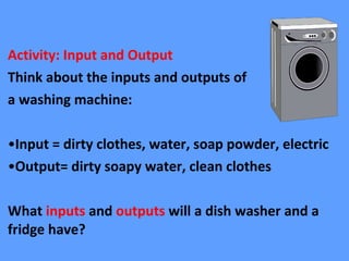 Activity: Input and Output
Think about the inputs and outputs of
a washing machine:
•Input = dirty clothes, water, soap powder, electric
•Output= dirty soapy water, clean clothes
What inputs and outputs will a dish washer and a
fridge have?
 