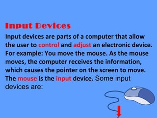 Input Devices
Input devices are parts of a computer that allow
the user to control and adjust an electronic device.
For example: You move the mouse. As the mouse
moves, the computer receives the information,
which causes the pointer on the screen to move.
The mouse is the input device. Some input
devices are:
 