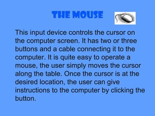 The Mouse
This input device controls the cursor on
the computer screen. It has two or three
buttons and a cable connecting it to the
computer. It is quite easy to operate a
mouse, the user simply moves the cursor
along the table. Once the cursor is at the
desired location, the user can give
instructions to the computer by clicking the
button.
 