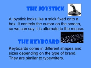 The Joystick
A joystick looks like a stick fixed onto a
box. It controls the cursor on the screen,
so we can say it is alternate to the mouse.
The Keyboard
Keyboards come in different shapes and
sizes depending on the type of brand.
They are similar to typewriters.
 