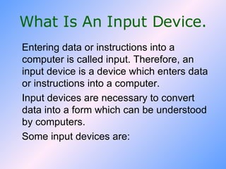 What Is An Input Device. Entering data or instructions into a computer is called input. Therefore, an input device is a device which enters data or instructions into a computer. Input devices are necessary to convert data into a form which can be understood by computers.  Some input devices are: 