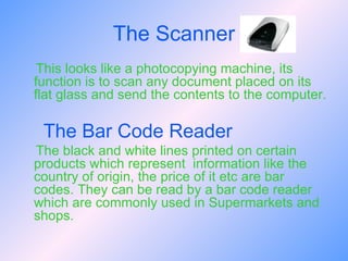 The Scanner This looks like a photocopying machine, its function is to scan any document placed on its flat glass and send the contents to the computer.  The Bar Code Reader The black and white lines printed on certain products which represent  information like the country of origin, the price of it etc are bar codes. They can be read by a bar code reader which are commonly used in Supermarkets and shops. 