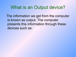 What is an Output device? The information we get from the computer is known as output. The computer presents this information through these devices such as: 