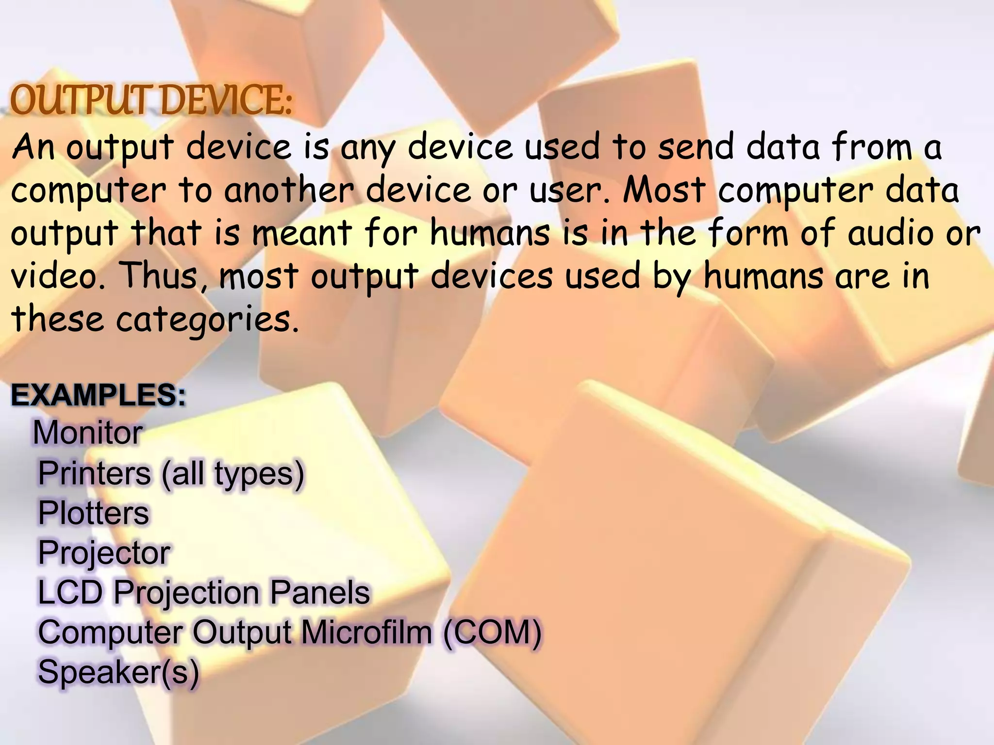 OUTPUT DEVICE:
An output device is any device used to send data from a
computer to another device or user. Most computer data
output that is meant for humans is in the form of audio or
video. Thus, most output devices used by humans are in
these categories.
EXAMPLES:
Monitor
Printers (all types)
Plotters
Projector
LCD Projection Panels
Computer Output Microfilm (COM)
Speaker(s)